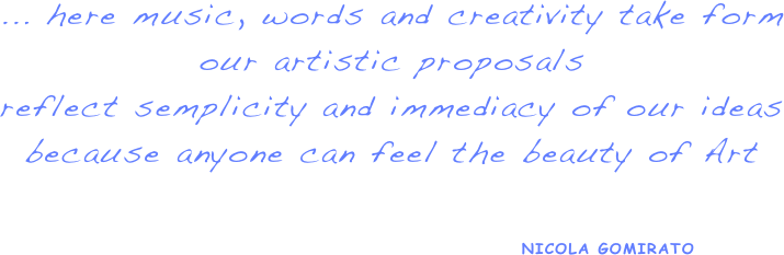 ... here music, words and creativity take form
our artistic proposals
reflect semplicity and immediacy of our ideas
because anyone can feel the beauty of Art


                                                  NICOLA GOMIRATO 